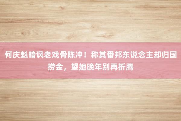 何庆魁暗讽老戏骨陈冲！称其番邦东说念主却归国捞金，望她晚年别再折腾