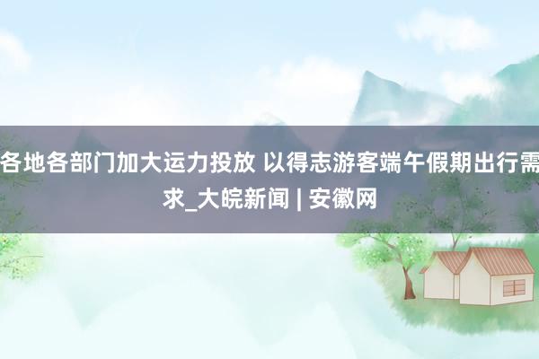 各地各部门加大运力投放 以得志游客端午假期出行需求_大皖新闻 | 安徽网