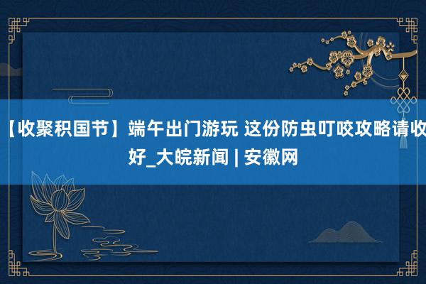 【收聚积国节】端午出门游玩 这份防虫叮咬攻略请收好_大皖新闻 | 安徽网