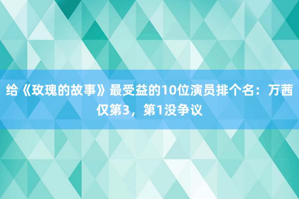 给《玫瑰的故事》最受益的10位演员排个名：万茜仅第3，第1没争议