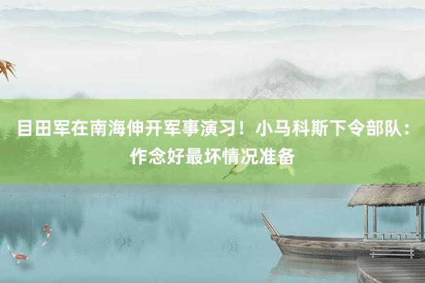 目田军在南海伸开军事演习！小马科斯下令部队：作念好最坏情况准备