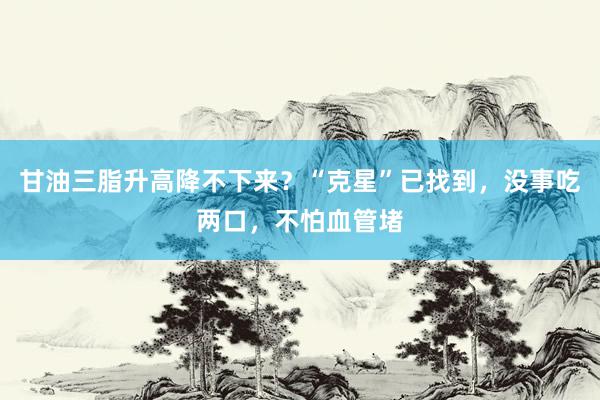 甘油三脂升高降不下来？“克星”已找到，没事吃两口，不怕血管堵