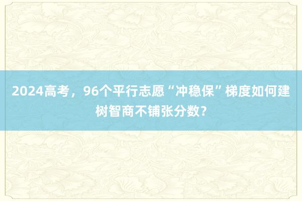 2024高考，96个平行志愿“冲稳保”梯度如何建树智商不铺张分数？