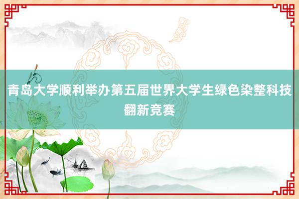 青岛大学顺利举办第五届世界大学生绿色染整科技翻新竞赛