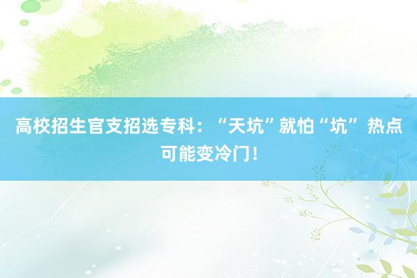 高校招生官支招选专科：“天坑”就怕“坑” 热点可能变冷门！