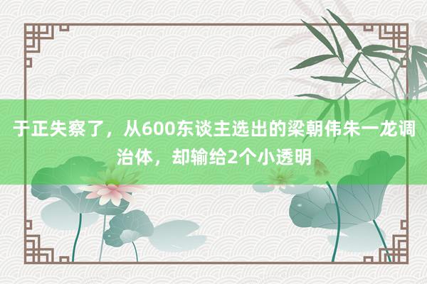 于正失察了，从600东谈主选出的梁朝伟朱一龙调治体，却输给2个小透明