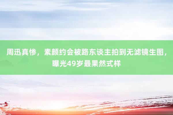 周迅真惨，素颜约会被路东谈主拍到无滤镜生图，曝光49岁最果然式样