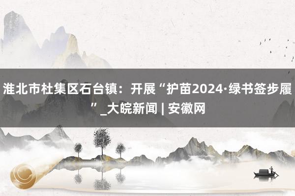 淮北市杜集区石台镇：开展“护苗2024·绿书签步履”_大皖新闻 | 安徽网