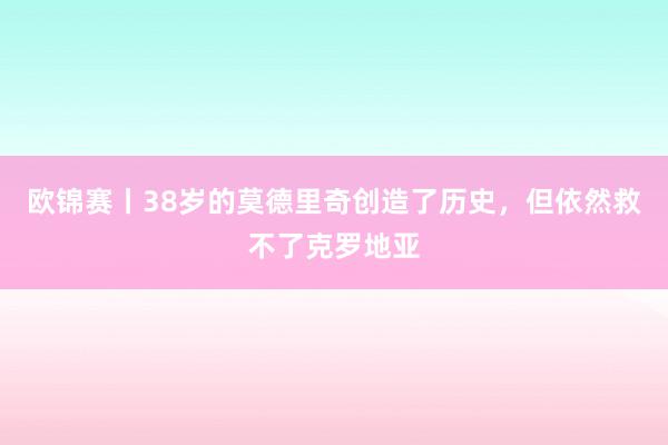 欧锦赛丨38岁的莫德里奇创造了历史，但依然救不了克罗地亚