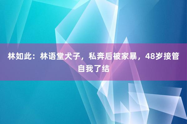 林如此：林语堂犬子，私奔后被家暴，48岁接管自我了结