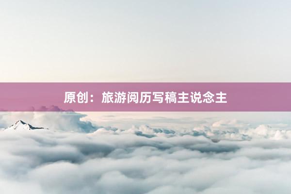 原创：旅游阅历写稿主说念主