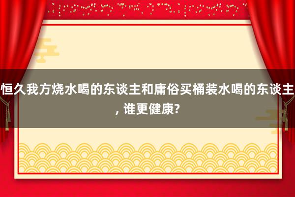 恒久我方烧水喝的东谈主和庸俗买桶装水喝的东谈主, 谁更健康?