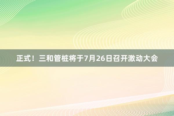 正式！三和管桩将于7月26日召开激动大会