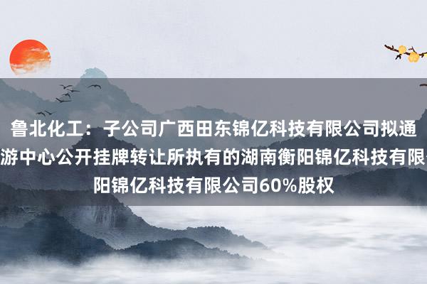 鲁北化工：子公司广西田东锦亿科技有限公司拟通过山东产权交游中心公开挂牌转让所执有的湖南衡阳锦亿科技有限公司60%股权