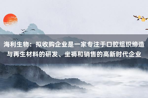 海利生物：拟收购企业是一家专注于口腔组织缔造与再生材料的研发、坐褥和销售的高新时代企业