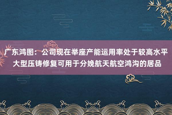 广东鸿图：公司现在举座产能运用率处于较高水平 大型压铸修复可用于分娩航天航空鸿沟的居品