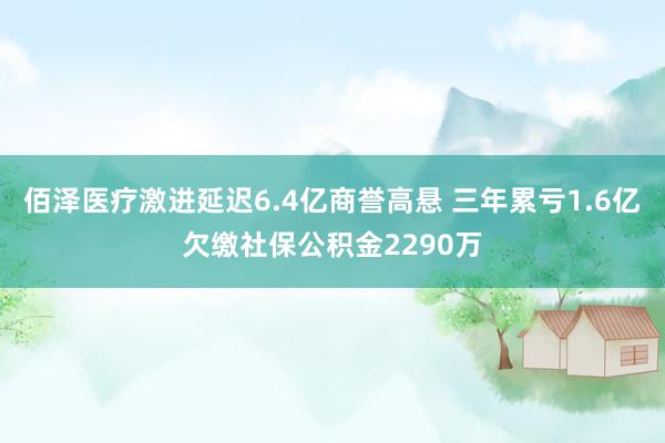 佰泽医疗激进延迟6.4亿商誉高悬 三年累亏1.6亿欠缴社保公积金2290万