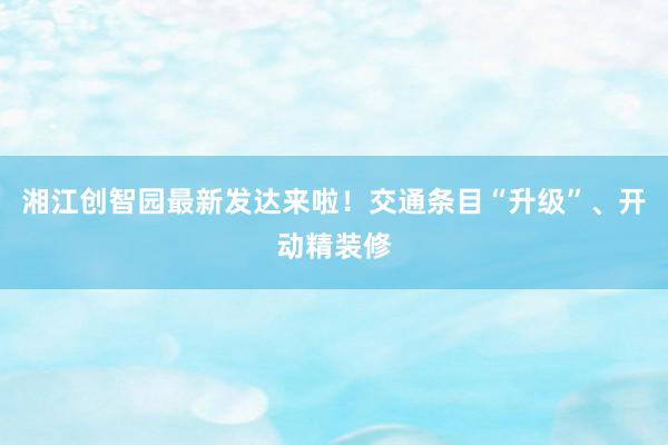 湘江创智园最新发达来啦！交通条目“升级”、开动精装修