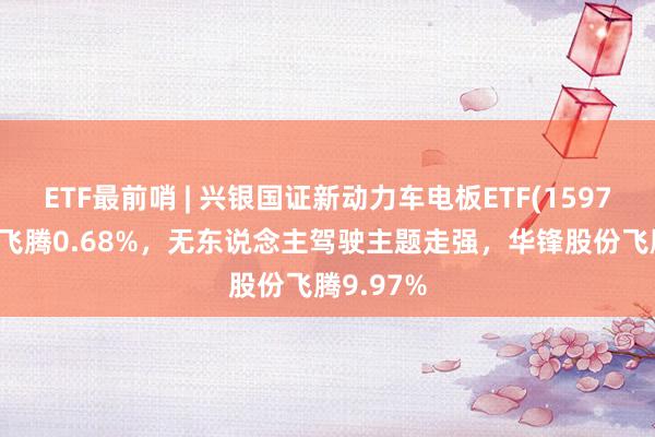 ETF最前哨 | 兴银国证新动力车电板ETF(159767)早盘飞腾0.68%，无东说念主驾驶主题走强，华锋股份飞腾9.97%