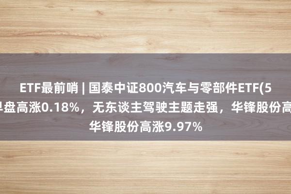 ETF最前哨 | 国泰中证800汽车与零部件ETF(516110)早盘高涨0.18%，无东谈主驾驶主题走强，华锋股份高涨9.97%