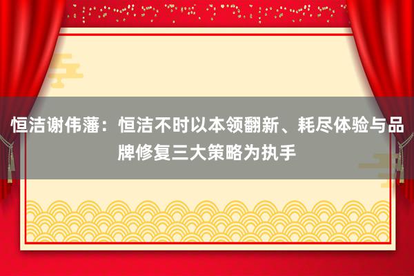 恒洁谢伟藩：恒洁不时以本领翻新、耗尽体验与品牌修复三大策略为执手