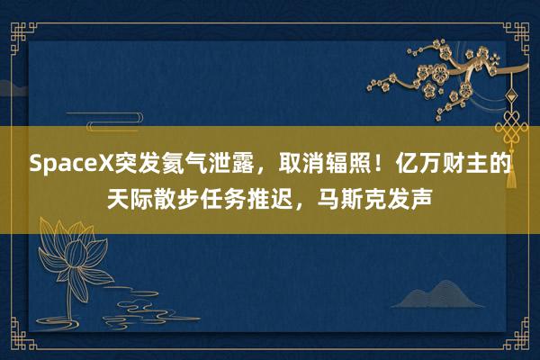 SpaceX突发氦气泄露，取消辐照！亿万财主的天际散步任务推迟，马斯克发声