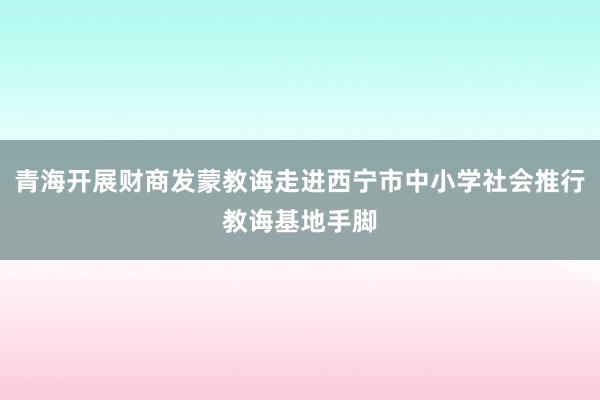 青海开展财商发蒙教诲走进西宁市中小学社会推行教诲基地手脚