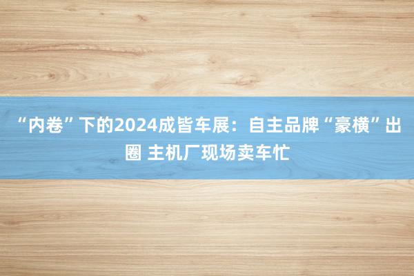 “内卷”下的2024成皆车展：自主品牌“豪横”出圈 主机厂现场卖车忙