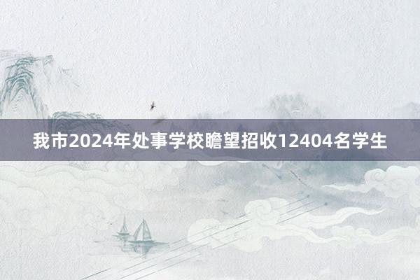 我市2024年处事学校瞻望招收12404名学生