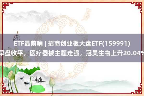 ETF最前哨 | 招商创业板大盘ETF(159991)早盘收平，医疗器械主题走强，冠昊生物上升20.04%