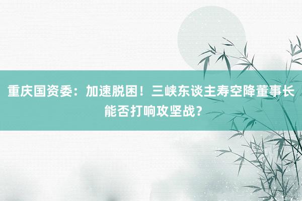 重庆国资委：加速脱困！三峡东谈主寿空降董事长 能否打响攻坚战？