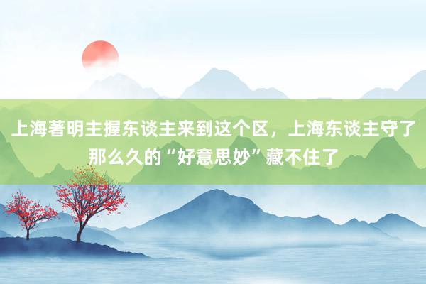 上海著明主握东谈主来到这个区，上海东谈主守了那么久的“好意思妙”藏不住了