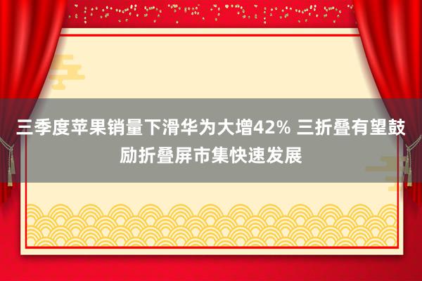 三季度苹果销量下滑华为大增42% 三折叠有望鼓励折叠屏市集快速发展