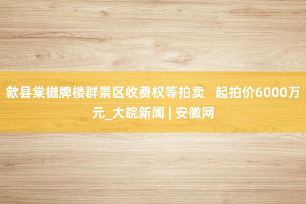 歙县棠樾牌楼群景区收费权等拍卖   起拍价6000万元_大皖新闻 | 安徽网