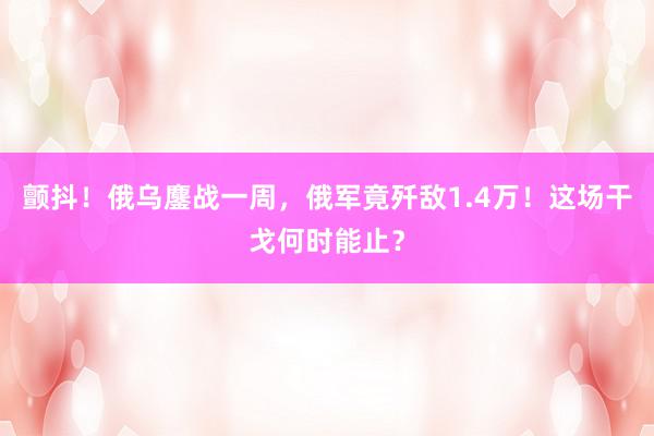 颤抖！俄乌鏖战一周，俄军竟歼敌1.4万！这场干戈何时能止？